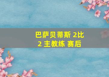 巴萨贝蒂斯 2比2 主教练 赛后